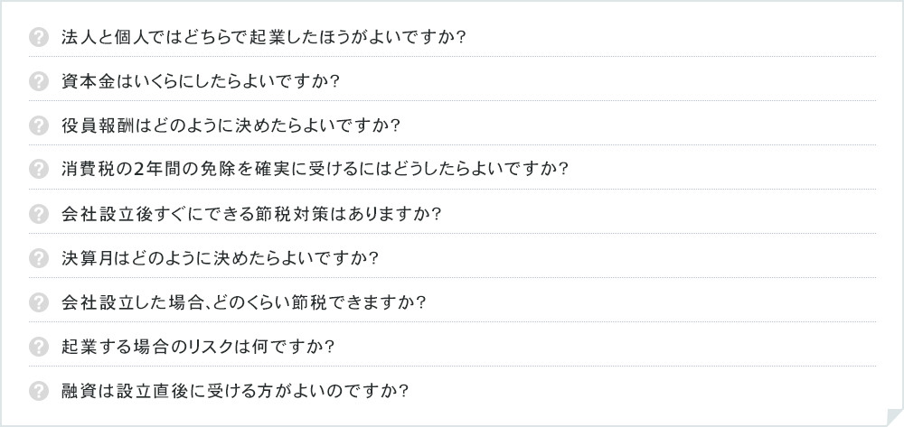 法人と個人ではどちらで起業したほうがよいですか？資本金はいくらにしたらよいですか？役員報酬はどのように決めたらよいですか？消費税の2年間の免除を確実に受けるにはどうしたらよいですか？会社設立後すぐにできる節税対策はありますか？決算月はどのように決めたらよいですか？会社設立した場合、どのくらい節税できますか？起業する場合のリスクは何ですか？融資は設立直後に受ける方がよいのですか？