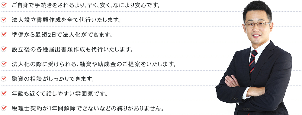 ご自身で手続きをされるより、早く、安く、なにより安心です。法人設立書類作成を全て代行いたします。準備から最短2日で法人化ができます。設立後の各種届出書類作成も代行いたします。法人化の際に受けられる、融資や助成金のご提案をいたします。融資の相談がしっかりできます。年齢も近くて話しやすい雰囲気です。税理士契約が１年間解除できないなどの縛りがありません。