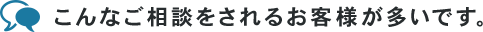 こんなご相談をされるお客様が多いです。