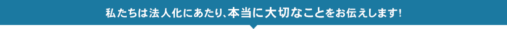 私たちは法人化にあたり、本当に大切なことをお伝えします！