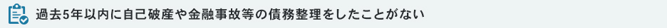 過去5年以内に自己破産や金融事故等の債務整理をしたことがない