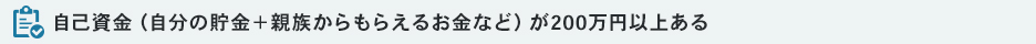 自己資金（自分の貯金＋親族からもらえるお金など）が200万円以上ある