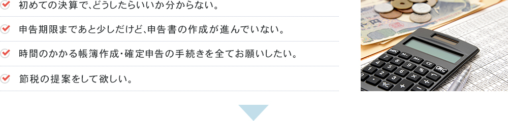 初めての決算で、どうしたらいいか分からない。申告期限まであと少しだけど、申告書の作成が進んでいない。時間のかかる帳簿作成・確定申告の手続きを全てお願いしたい。節税の提案をして欲しい。