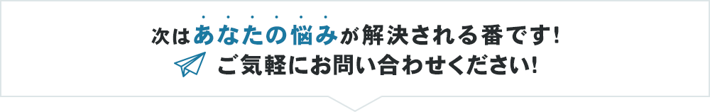 次はあなたの悩みが解決される番です！ご気軽にお問い合わせください！